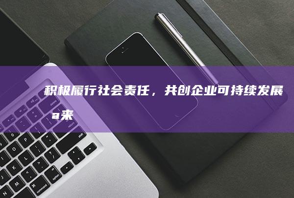 积极履行社会责任，共创企业可持续发展未来