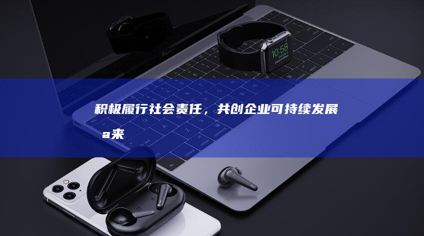 积极履行社会责任，共创企业可持续发展未来